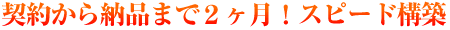契約～納品まで、約２ケ月のスピード納品！